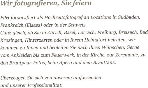 Wir fotografieren, Sie feiern FPH fotografiert als Hochzeitsfotograf an Locations in Südbaden, Frankreich (Elsass) oder in der Schweiz. Ganz gleich, ob Sie in Zürich, Basel, Lörrach, Freiburg, Breisach, Bad Krozingen, Hinterzarten oder in Ihrem Heimatort heiraten, wir kommen zu Ihnen und begleiten Sie nach Ihren Wünschen. Gerne vom Ankleiden bis zum Feuerwerk, in der Kirche, zur Zeremonie, zu den Brautpaar-Fotos, beim Apéro und dem Brauttanz.   Überzeugen Sie sich von unserem umfassenden   und unserer Professionalität.