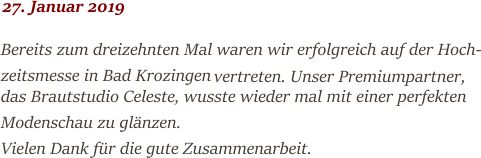 27. Januar 2019 Bereits zum dreizehnten Mal waren wir erfolgreich auf der Hoch- zeitsmesse in Bad Krozingen  vertreten. Unser Premiumpartner,  das Brautstudio Celeste, wusste wieder mal mit einer perfekten Modenschau zu glänzen.  Vielen Dank für die gute Zusammenarbeit.